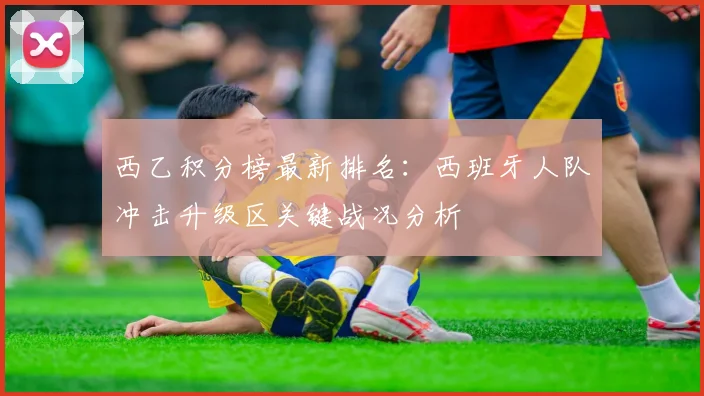 西乙积分榜最新排名：西班牙人队冲击升级区关键战况分析
