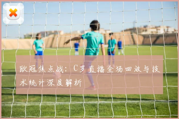欧冠焦点战:C罗直播全场回放与技术统计深度解析