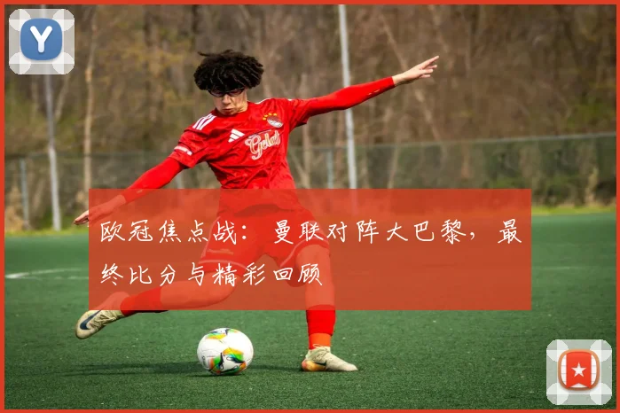 欧冠焦点战：曼联对阵大巴黎，最终比分与精彩回顾