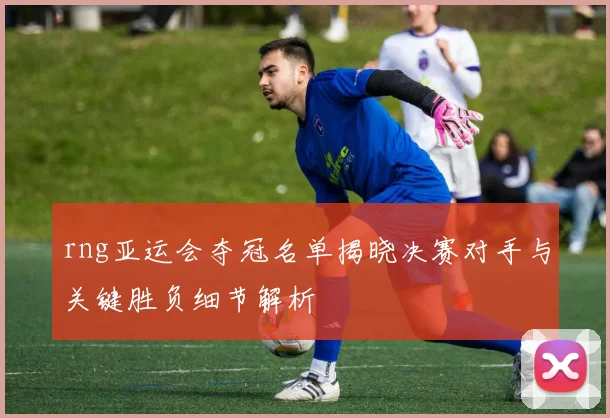 rng亚运会夺冠名单揭晓决赛对手与关键胜负细节解析