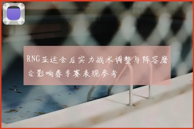 RNG亚运会后实力战术调整与阵容磨合影响春季赛表现参考