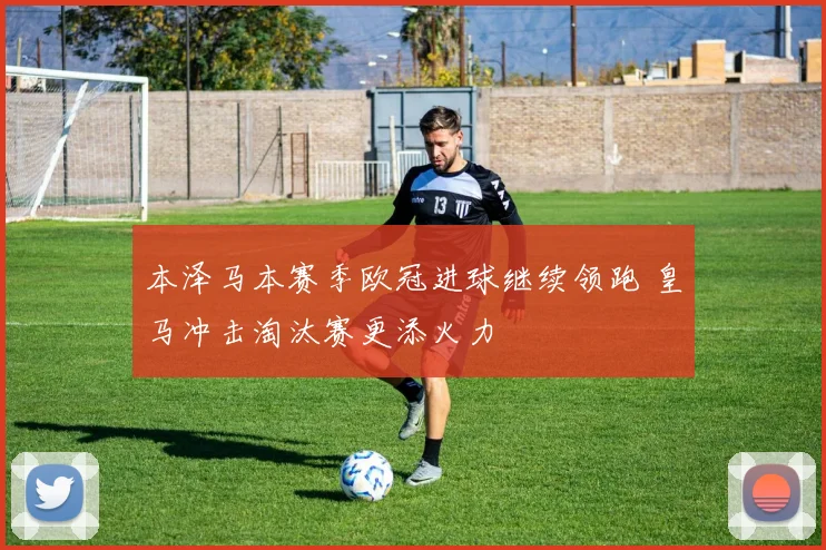 本泽马本赛季欧冠进球继续领跑 皇马冲击淘汰赛更添火力
