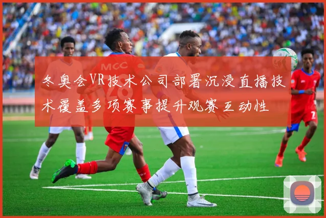 冬奥会VR技术公司部署沉浸直播技术覆盖多项赛事提升观赛互动性