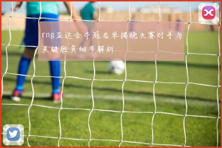 rng亚运会夺冠名单揭晓决赛对手与关键胜负细节解析